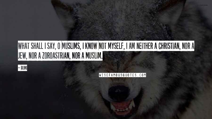 Rumi Quotes: What shall I say, O Muslims, I know not myself, I am neither a Christian, nor a Jew, nor a Zoroastrian, nor a Muslim.