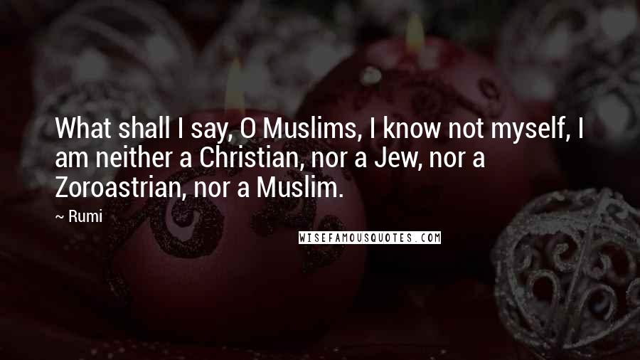 Rumi Quotes: What shall I say, O Muslims, I know not myself, I am neither a Christian, nor a Jew, nor a Zoroastrian, nor a Muslim.