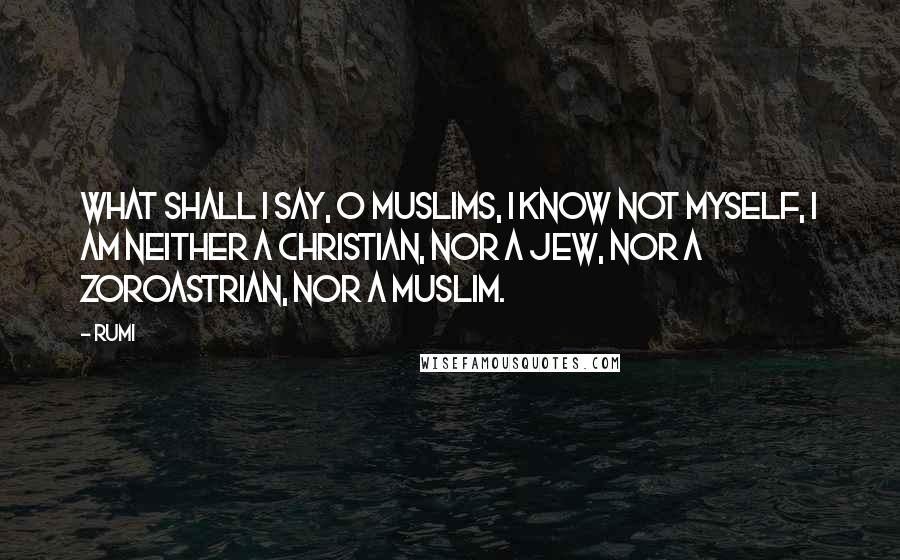 Rumi Quotes: What shall I say, O Muslims, I know not myself, I am neither a Christian, nor a Jew, nor a Zoroastrian, nor a Muslim.