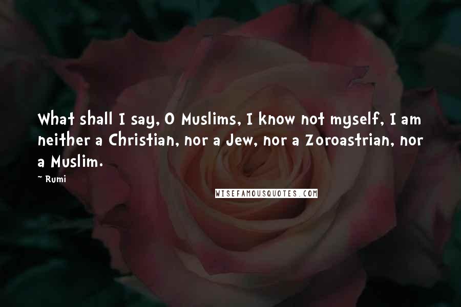 Rumi Quotes: What shall I say, O Muslims, I know not myself, I am neither a Christian, nor a Jew, nor a Zoroastrian, nor a Muslim.