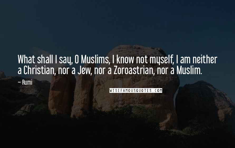 Rumi Quotes: What shall I say, O Muslims, I know not myself, I am neither a Christian, nor a Jew, nor a Zoroastrian, nor a Muslim.