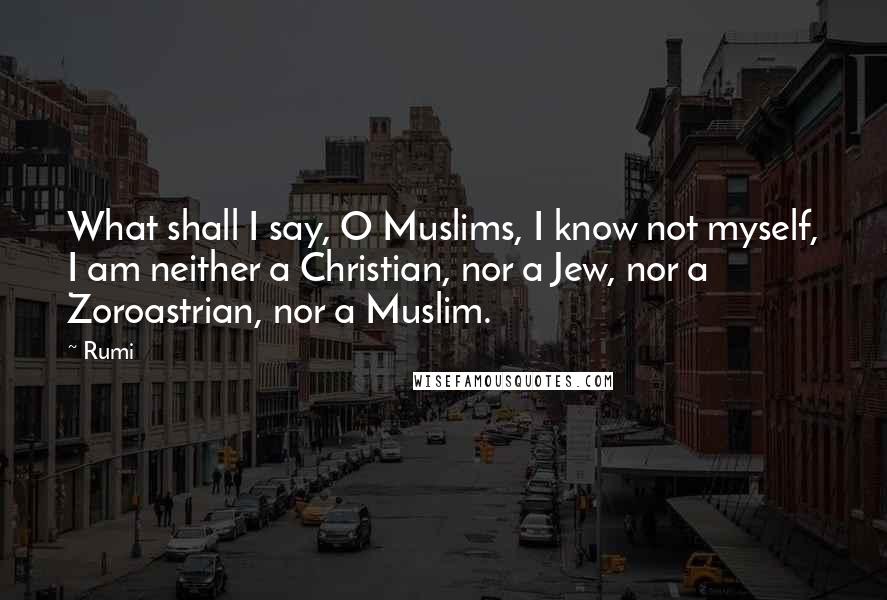 Rumi Quotes: What shall I say, O Muslims, I know not myself, I am neither a Christian, nor a Jew, nor a Zoroastrian, nor a Muslim.