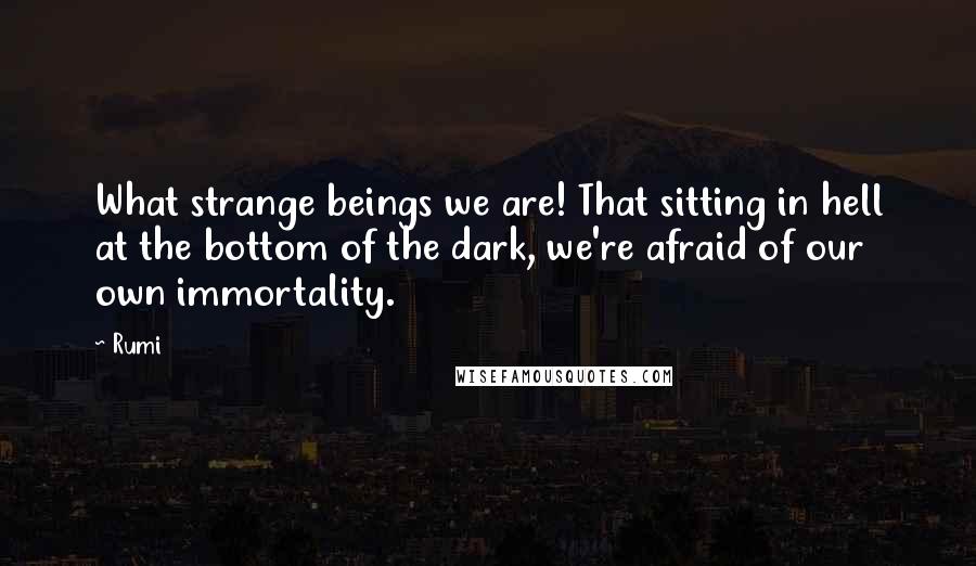 Rumi Quotes: What strange beings we are! That sitting in hell at the bottom of the dark, we're afraid of our own immortality.