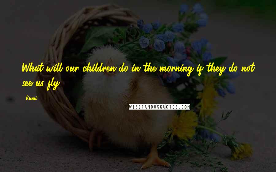 Rumi Quotes: What will our children do in the morning if they do not see us fly?