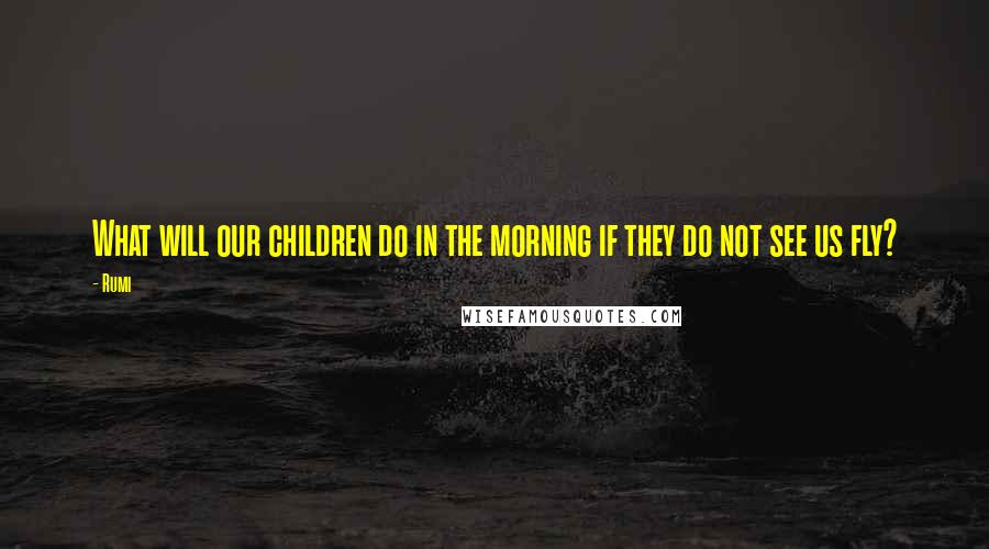 Rumi Quotes: What will our children do in the morning if they do not see us fly?