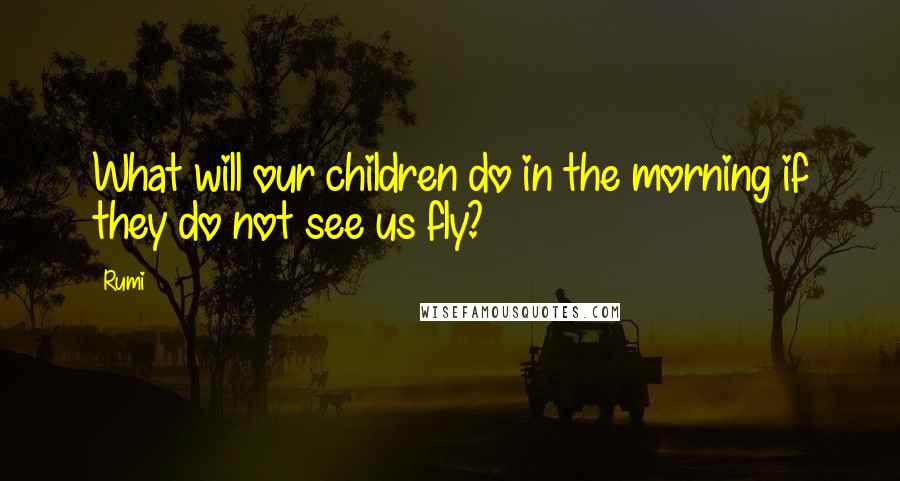 Rumi Quotes: What will our children do in the morning if they do not see us fly?