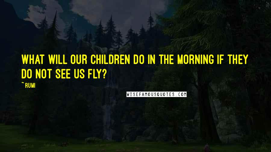 Rumi Quotes: What will our children do in the morning if they do not see us fly?