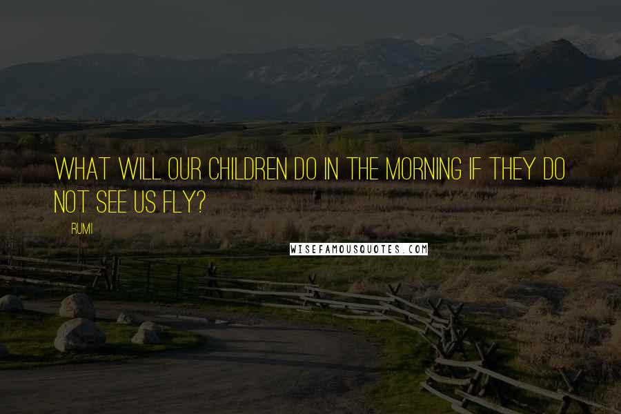 Rumi Quotes: What will our children do in the morning if they do not see us fly?