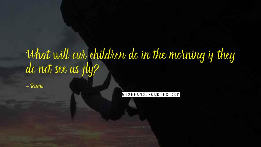 Rumi Quotes: What will our children do in the morning if they do not see us fly?