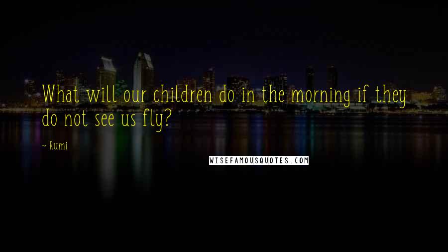 Rumi Quotes: What will our children do in the morning if they do not see us fly?