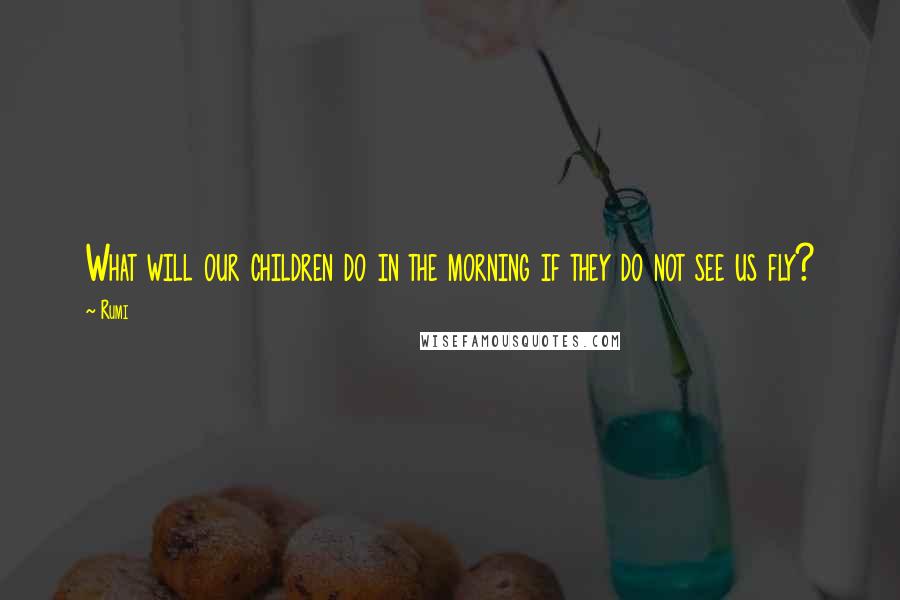 Rumi Quotes: What will our children do in the morning if they do not see us fly?