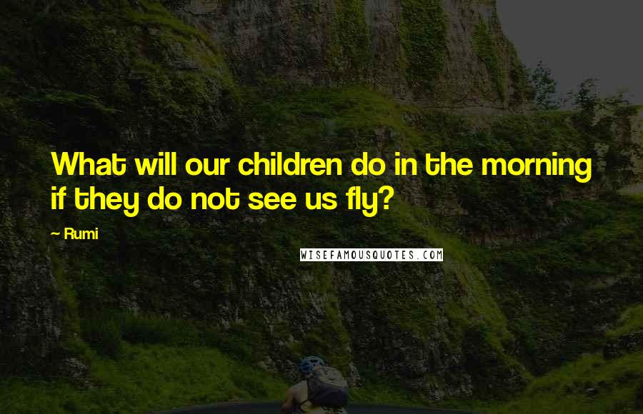 Rumi Quotes: What will our children do in the morning if they do not see us fly?