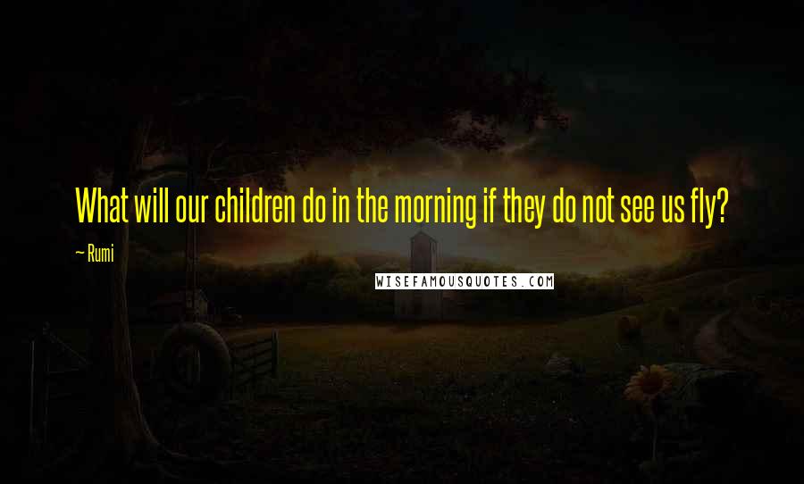 Rumi Quotes: What will our children do in the morning if they do not see us fly?