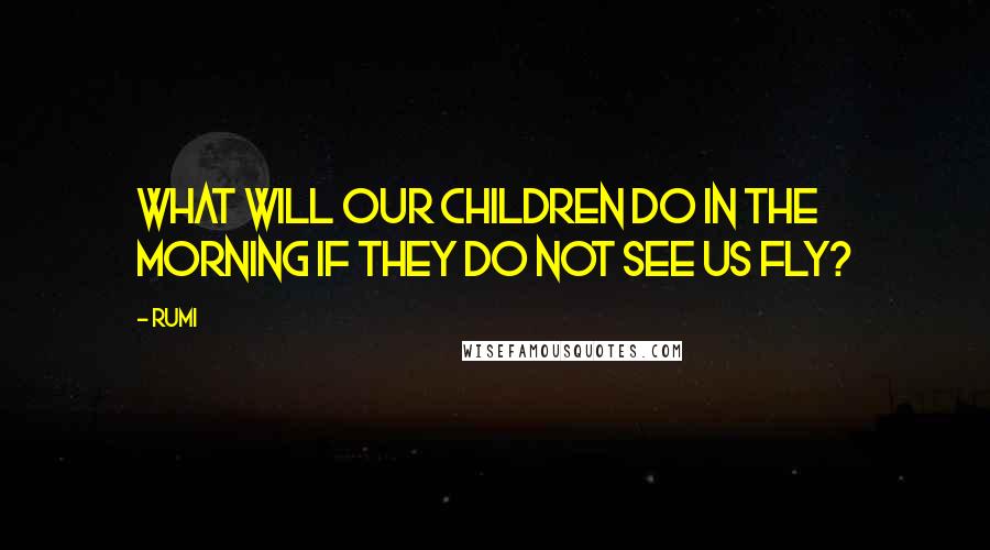 Rumi Quotes: What will our children do in the morning if they do not see us fly?