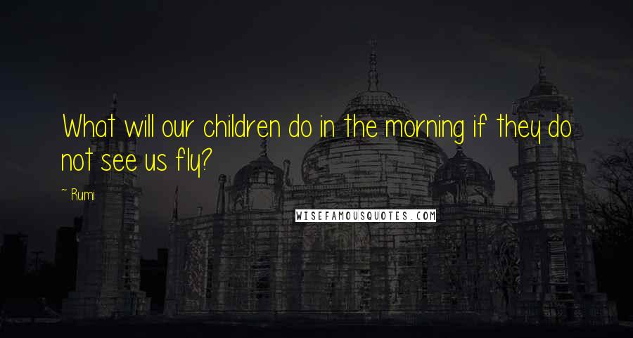 Rumi Quotes: What will our children do in the morning if they do not see us fly?