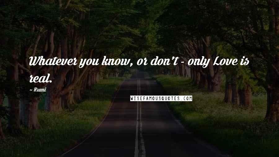 Rumi Quotes: Whatever you know, or don't - only Love is real.