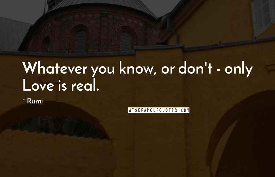 Rumi Quotes: Whatever you know, or don't - only Love is real.