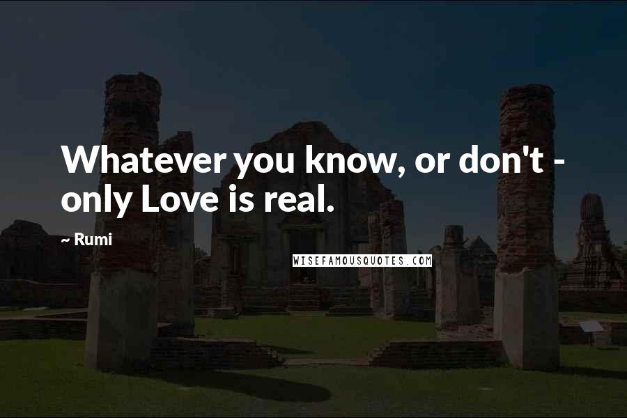 Rumi Quotes: Whatever you know, or don't - only Love is real.