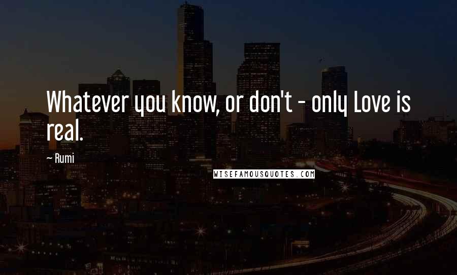Rumi Quotes: Whatever you know, or don't - only Love is real.
