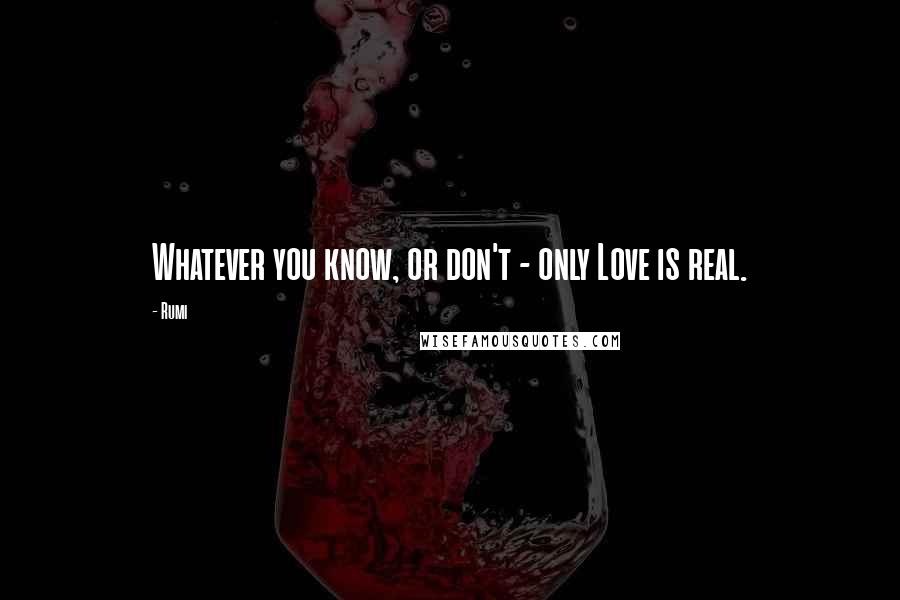 Rumi Quotes: Whatever you know, or don't - only Love is real.