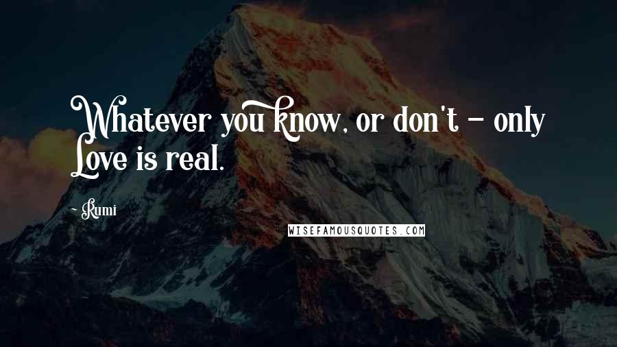 Rumi Quotes: Whatever you know, or don't - only Love is real.