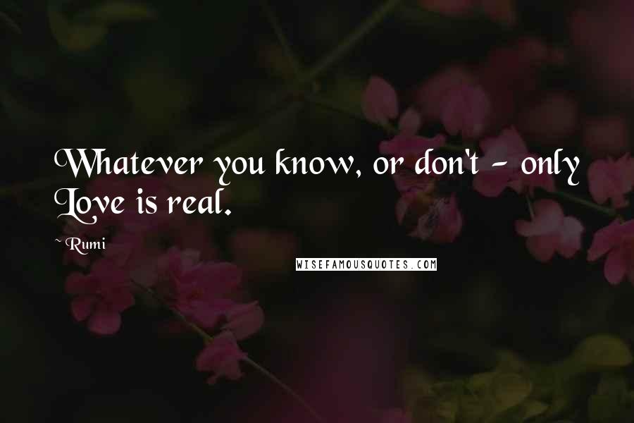 Rumi Quotes: Whatever you know, or don't - only Love is real.