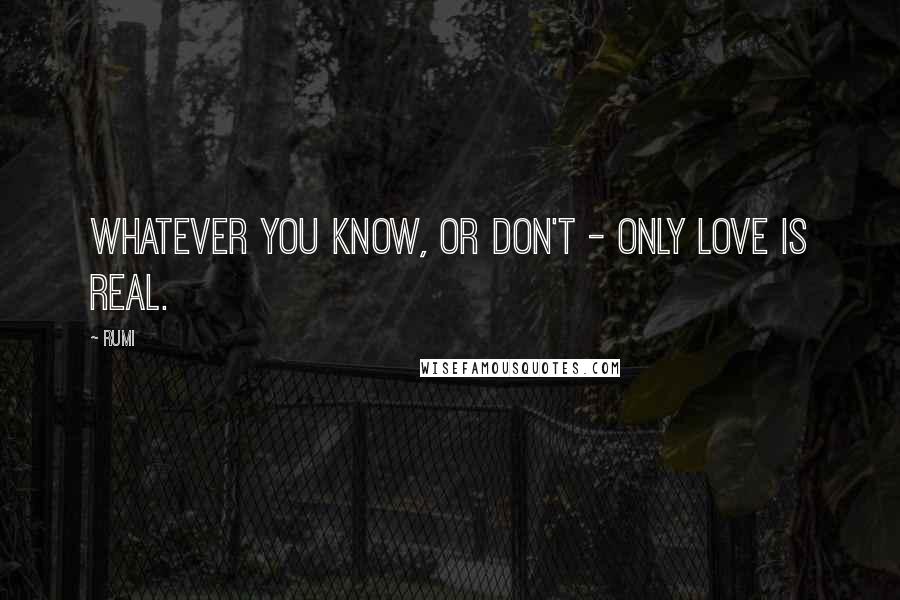 Rumi Quotes: Whatever you know, or don't - only Love is real.