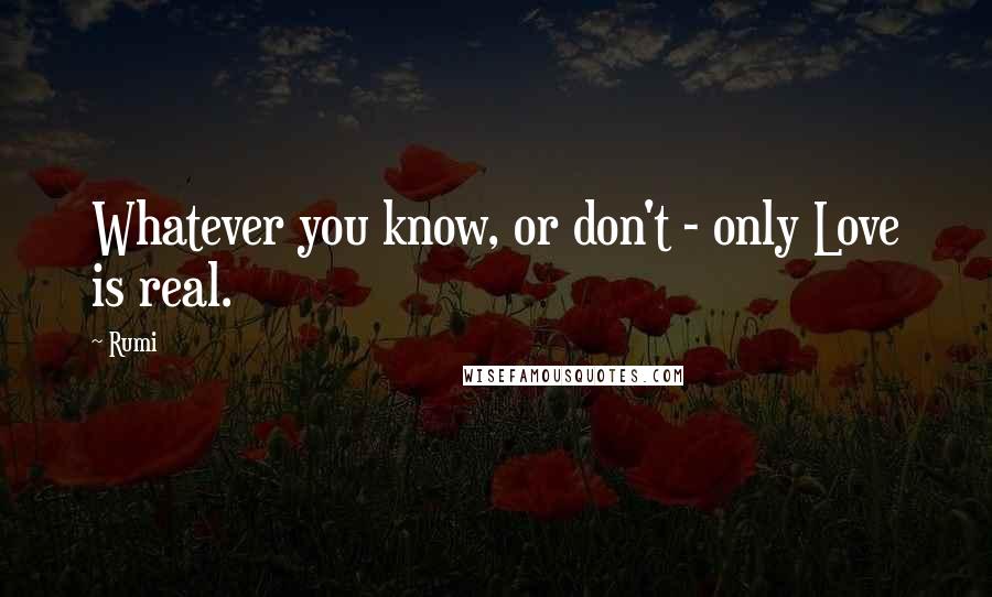 Rumi Quotes: Whatever you know, or don't - only Love is real.