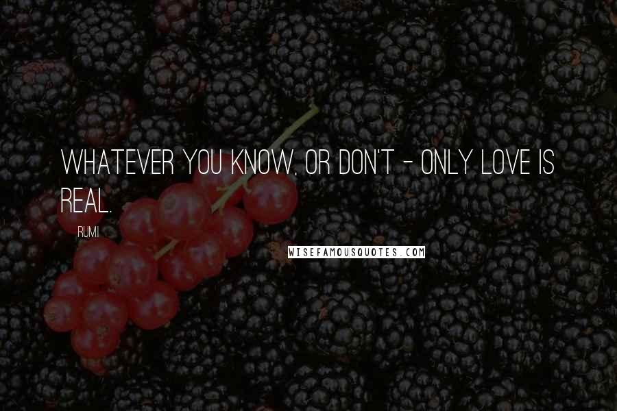 Rumi Quotes: Whatever you know, or don't - only Love is real.