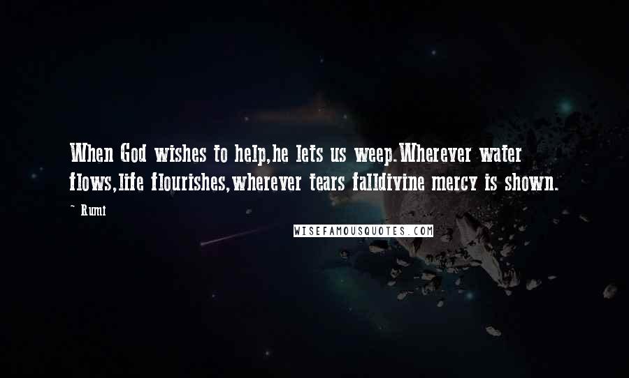 Rumi Quotes: When God wishes to help,he lets us weep.Wherever water flows,life flourishes,wherever tears falldivine mercy is shown.