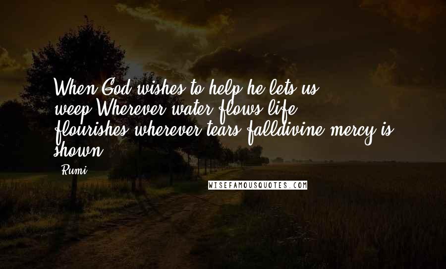 Rumi Quotes: When God wishes to help,he lets us weep.Wherever water flows,life flourishes,wherever tears falldivine mercy is shown.