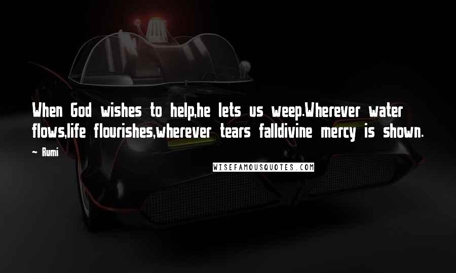 Rumi Quotes: When God wishes to help,he lets us weep.Wherever water flows,life flourishes,wherever tears falldivine mercy is shown.