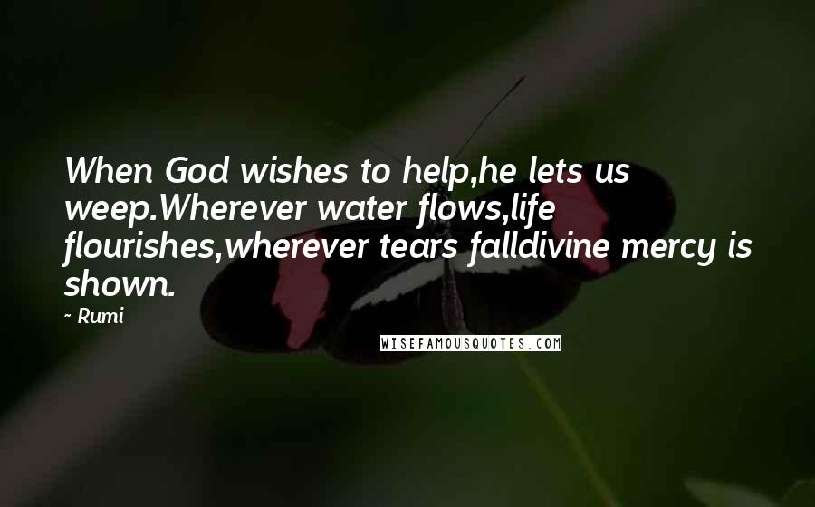 Rumi Quotes: When God wishes to help,he lets us weep.Wherever water flows,life flourishes,wherever tears falldivine mercy is shown.