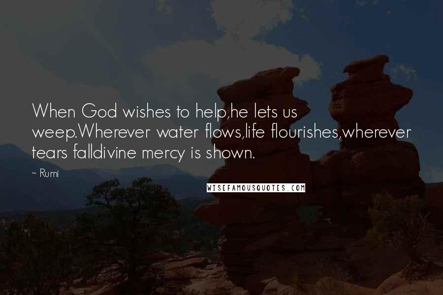 Rumi Quotes: When God wishes to help,he lets us weep.Wherever water flows,life flourishes,wherever tears falldivine mercy is shown.