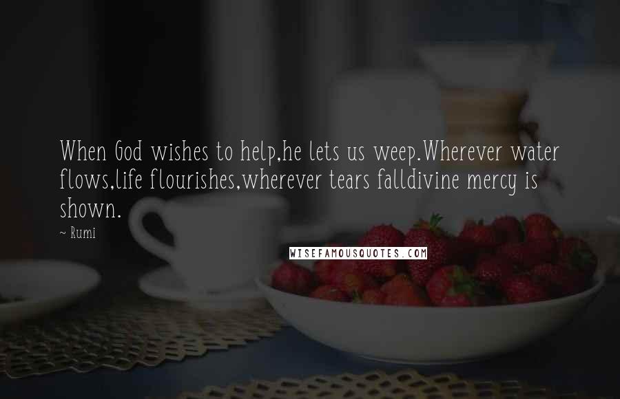 Rumi Quotes: When God wishes to help,he lets us weep.Wherever water flows,life flourishes,wherever tears falldivine mercy is shown.