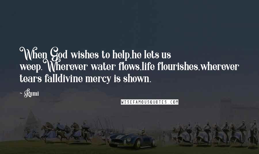 Rumi Quotes: When God wishes to help,he lets us weep.Wherever water flows,life flourishes,wherever tears falldivine mercy is shown.