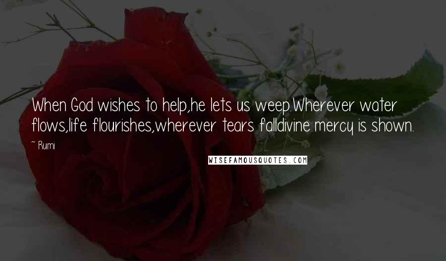 Rumi Quotes: When God wishes to help,he lets us weep.Wherever water flows,life flourishes,wherever tears falldivine mercy is shown.