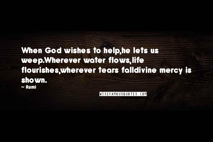 Rumi Quotes: When God wishes to help,he lets us weep.Wherever water flows,life flourishes,wherever tears falldivine mercy is shown.
