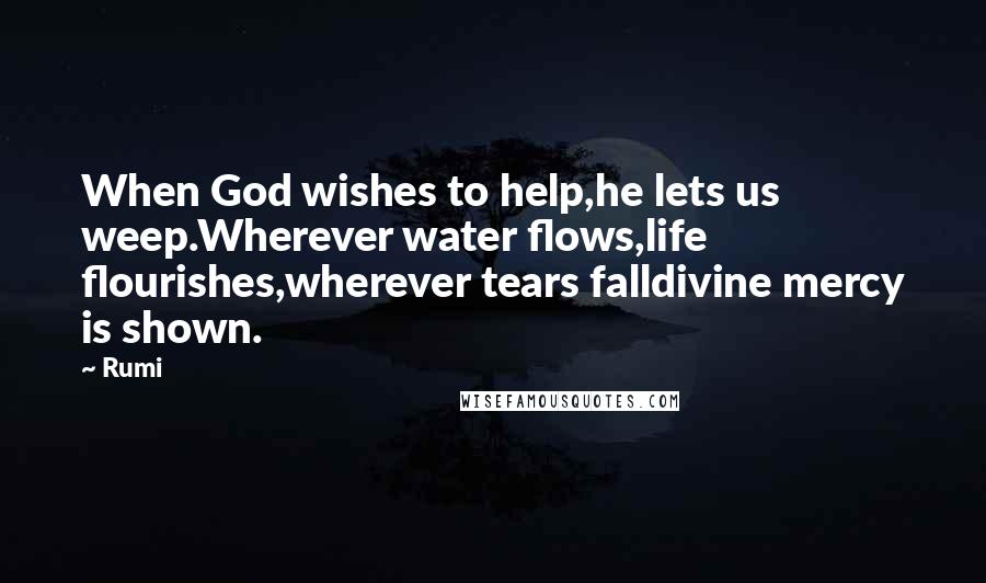 Rumi Quotes: When God wishes to help,he lets us weep.Wherever water flows,life flourishes,wherever tears falldivine mercy is shown.