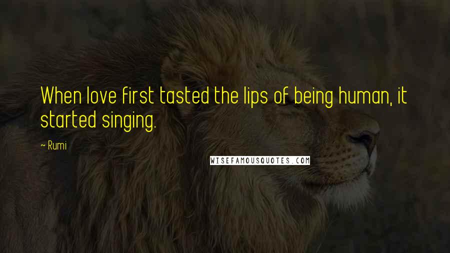 Rumi Quotes: When love first tasted the lips of being human, it started singing.
