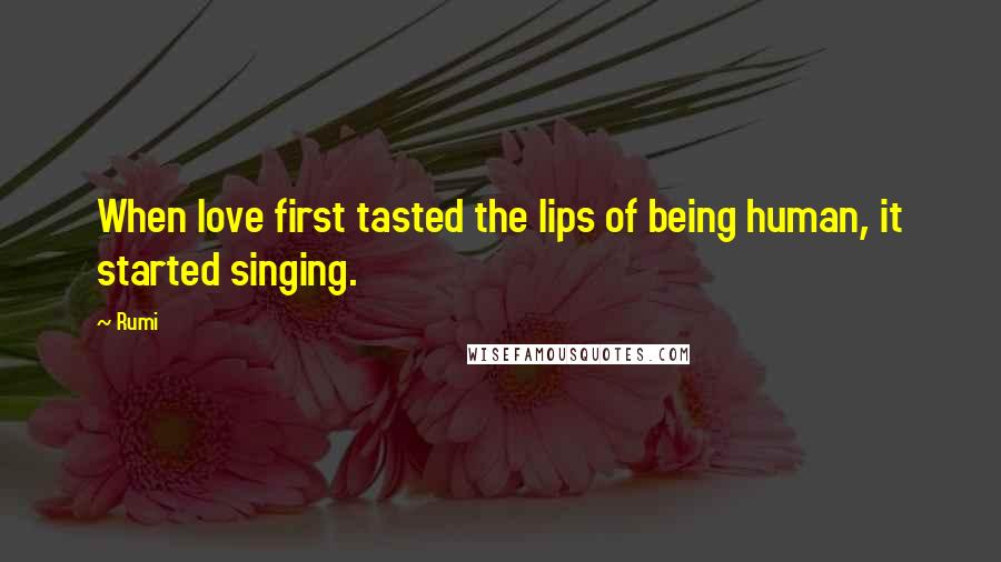 Rumi Quotes: When love first tasted the lips of being human, it started singing.