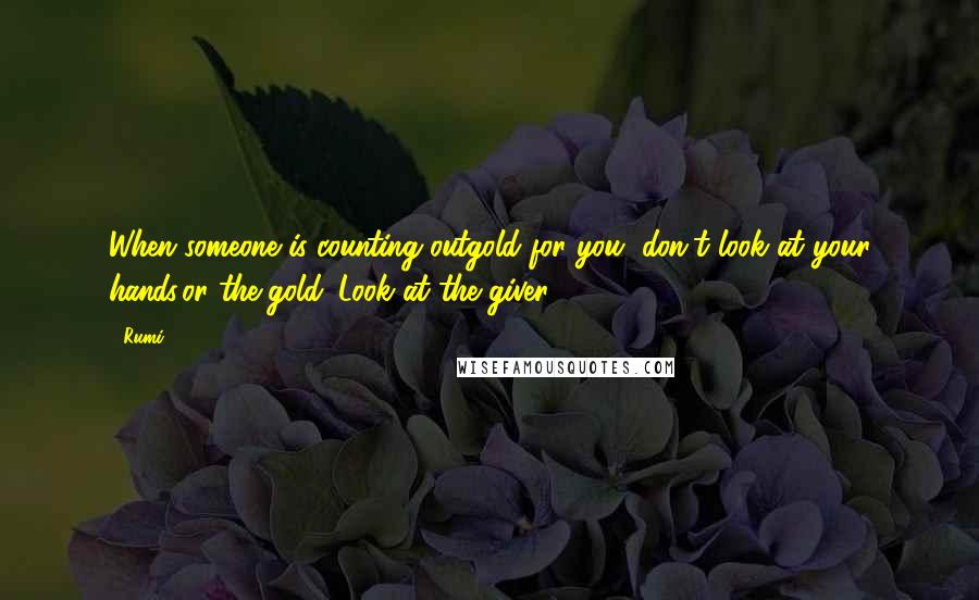 Rumi Quotes: When someone is counting outgold for you, don't look at your hands,or the gold. Look at the giver.