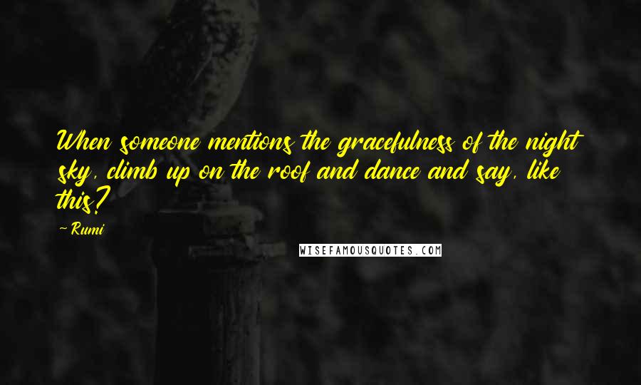 Rumi Quotes: When someone mentions the gracefulness of the night sky, climb up on the roof and dance and say, like this?