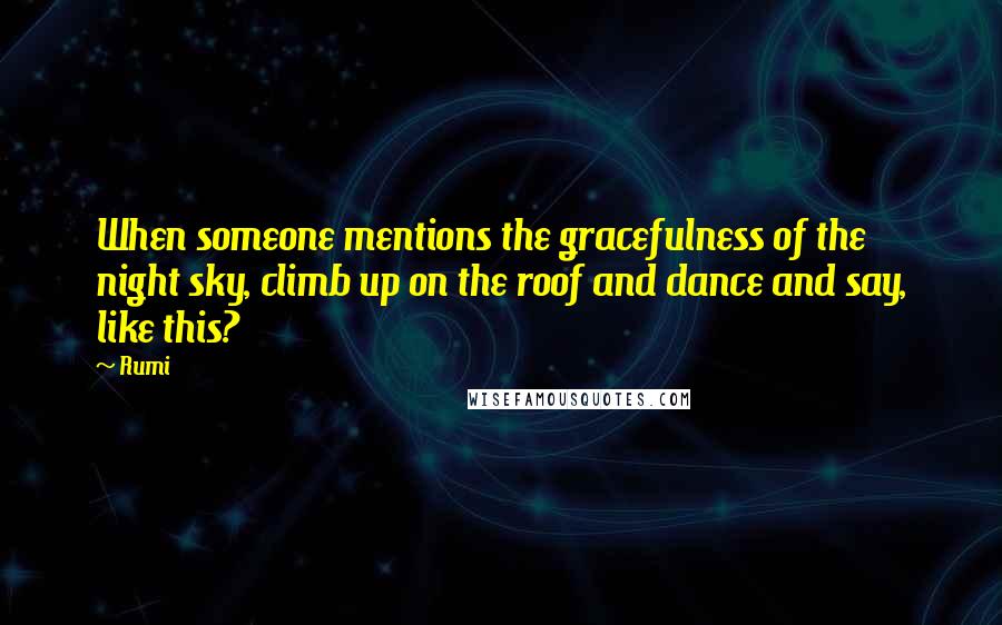 Rumi Quotes: When someone mentions the gracefulness of the night sky, climb up on the roof and dance and say, like this?