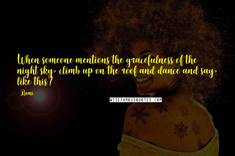 Rumi Quotes: When someone mentions the gracefulness of the night sky, climb up on the roof and dance and say, like this?