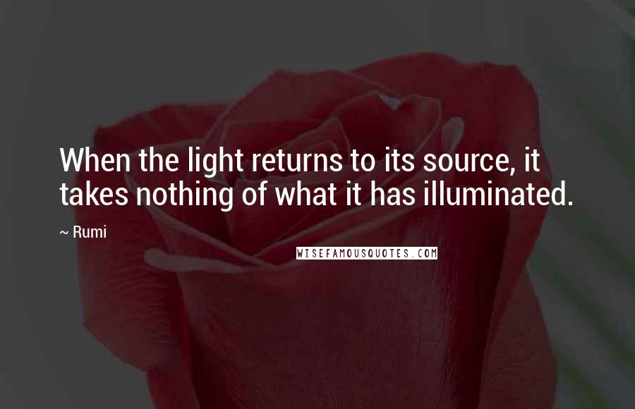 Rumi Quotes: When the light returns to its source, it takes nothing of what it has illuminated.