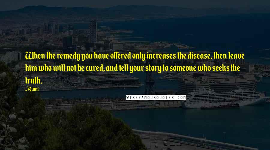 Rumi Quotes: When the remedy you have offered only increases the disease, then leave him who will not be cured, and tell your story to someone who seeks the truth.