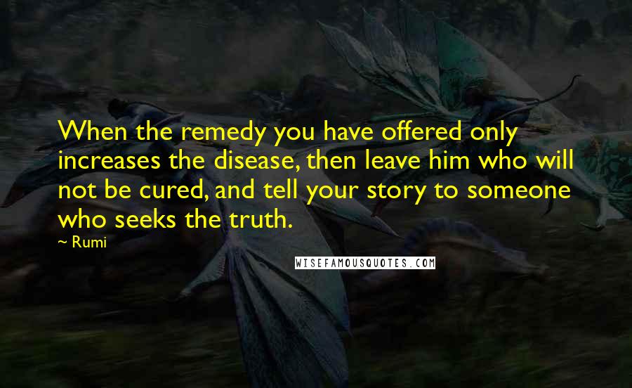 Rumi Quotes: When the remedy you have offered only increases the disease, then leave him who will not be cured, and tell your story to someone who seeks the truth.