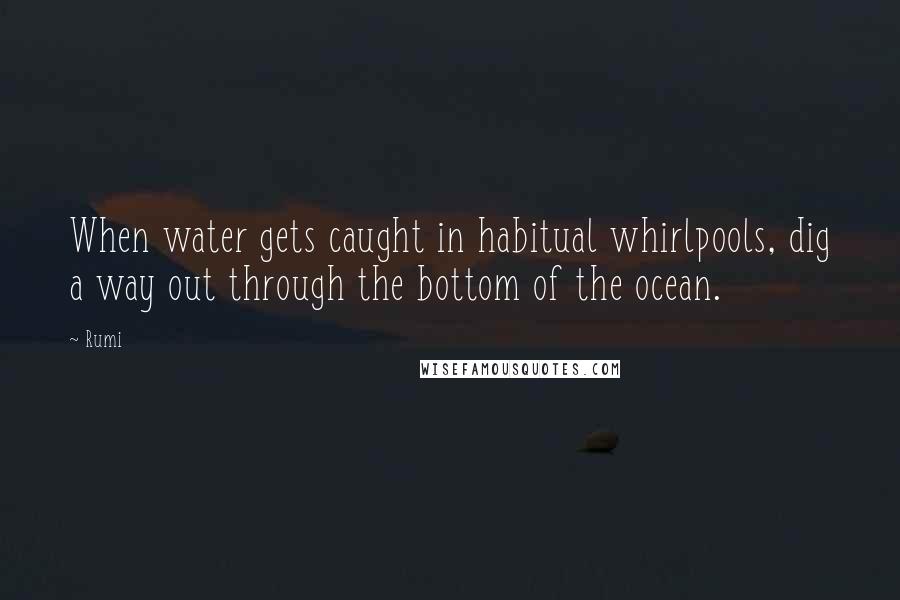 Rumi Quotes: When water gets caught in habitual whirlpools, dig a way out through the bottom of the ocean.