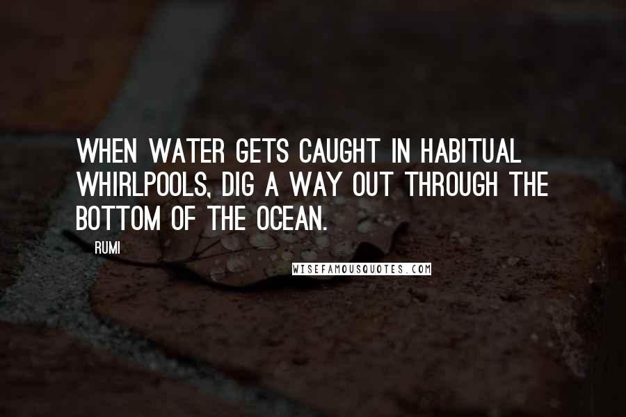 Rumi Quotes: When water gets caught in habitual whirlpools, dig a way out through the bottom of the ocean.